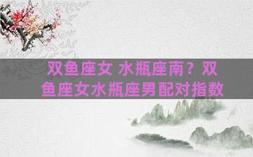 双鱼座女 水瓶座南？双鱼座女水瓶座男配对指数